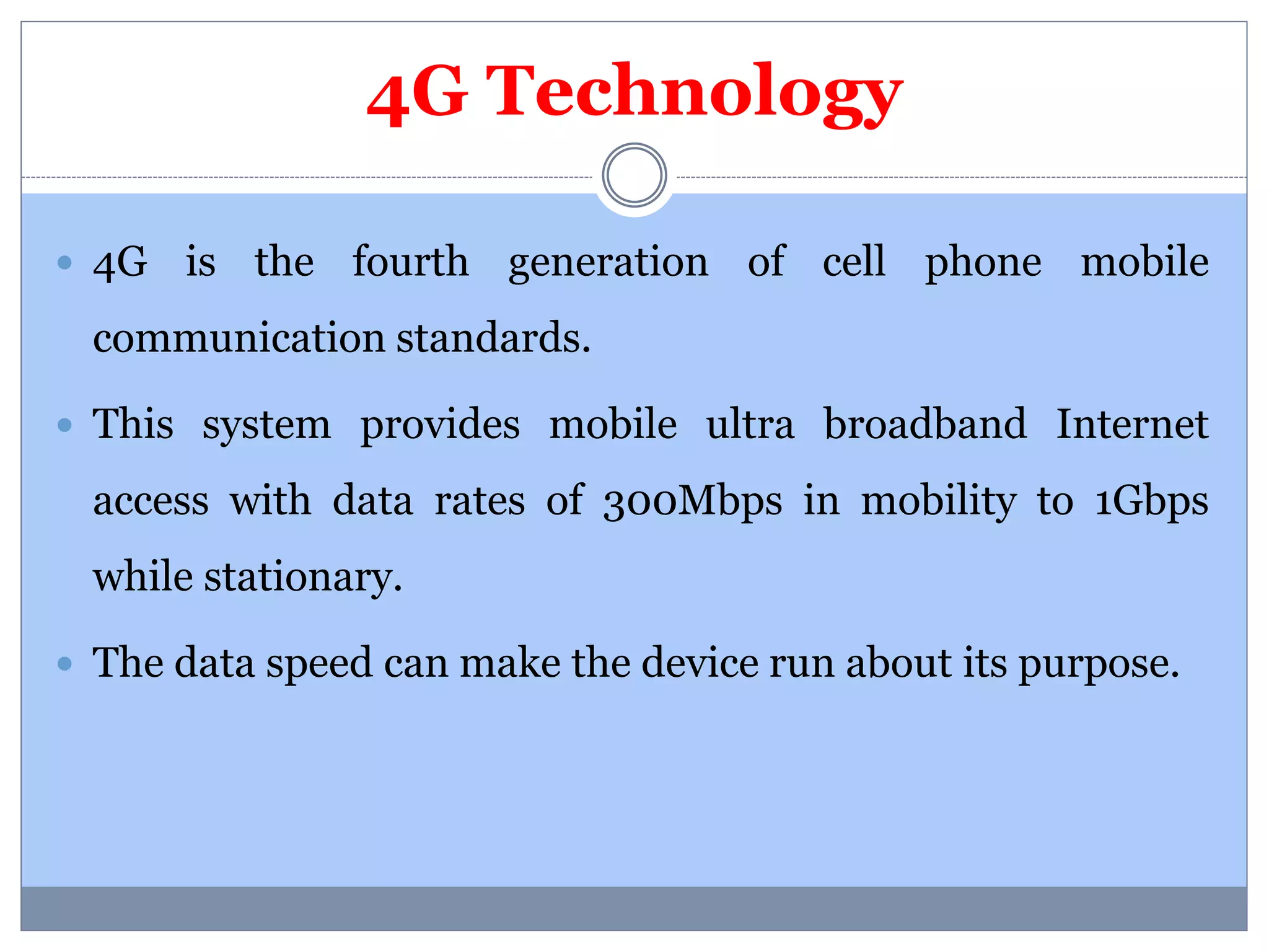 4G Technology 
 4G is the fourth generation of cell phone mobile 
communication standards. 
 This system provides mobile ultra broadband Internet 
access with data rates of 300Mbps in mobility to 1Gbps 
while stationary. 
 The data speed can make the device run about its purpose. 
 