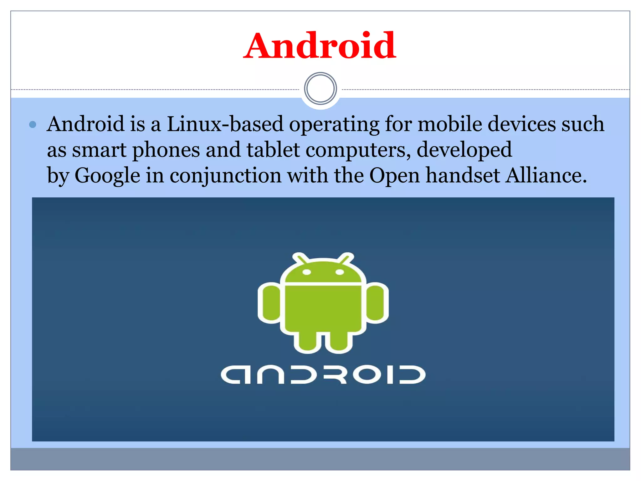 Android 
 Android is a Linux-based operating for mobile devices such 
as smart phones and tablet computers, developed 
by Google in conjunction with the Open handset Alliance. 
 