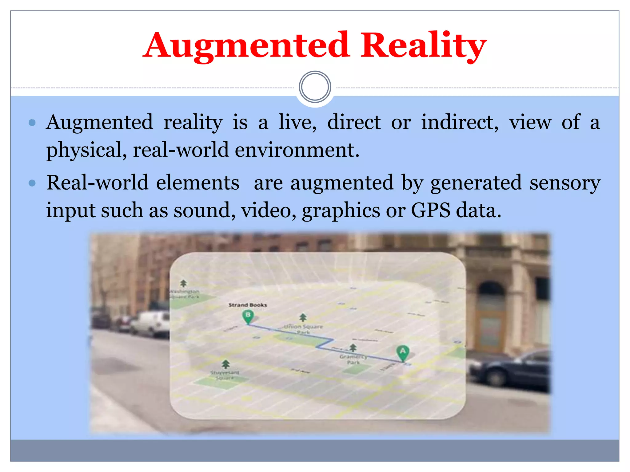 Augmented Reality 
 Augmented reality is a live, direct or indirect, view of a 
physical, real-world environment. 
 Real-world elements are augmented by generated sensory 
input such as sound, video, graphics or GPS data. 
 