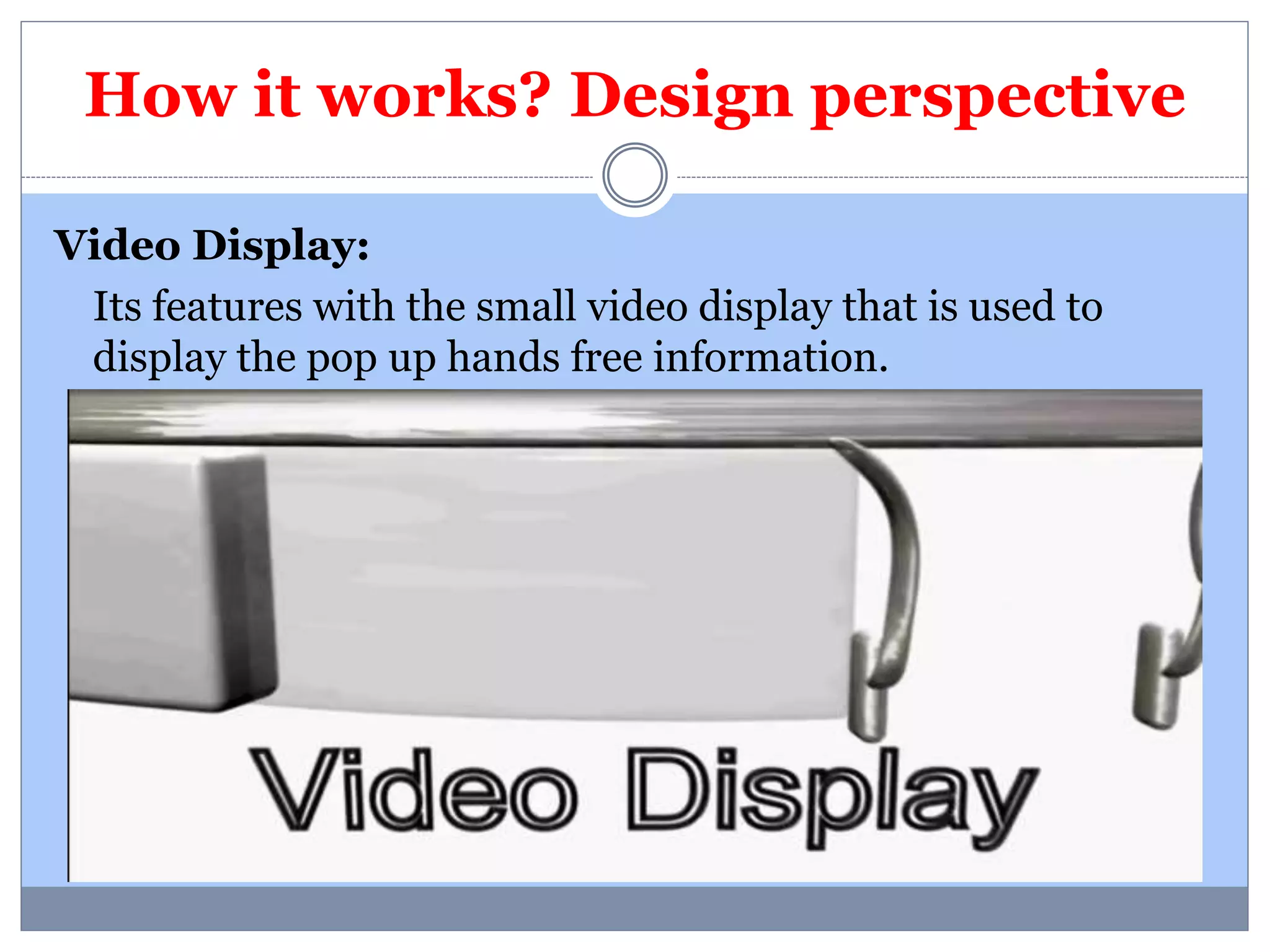 How it works? Design perspective 
Video Display: 
Its features with the small video display that is used to 
display the pop up hands free information. 
 