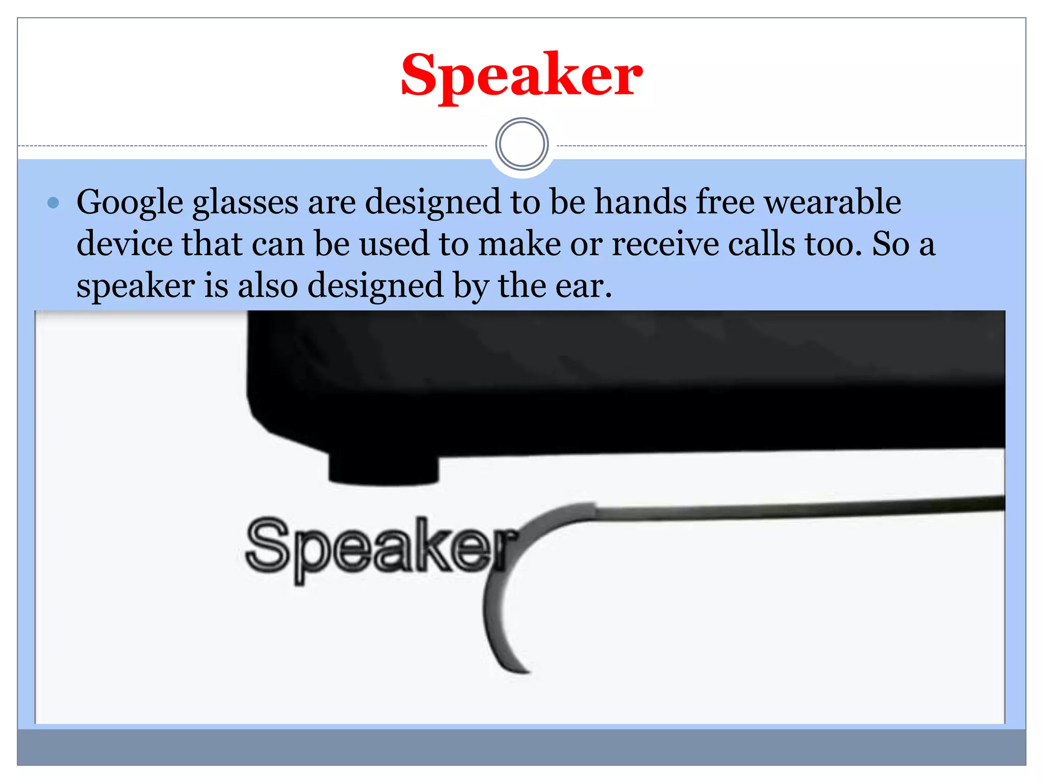 Speaker 
 Google glasses are designed to be hands free wearable 
device that can be used to make or receive calls too. So a 
speaker is also designed by the ear. 
 