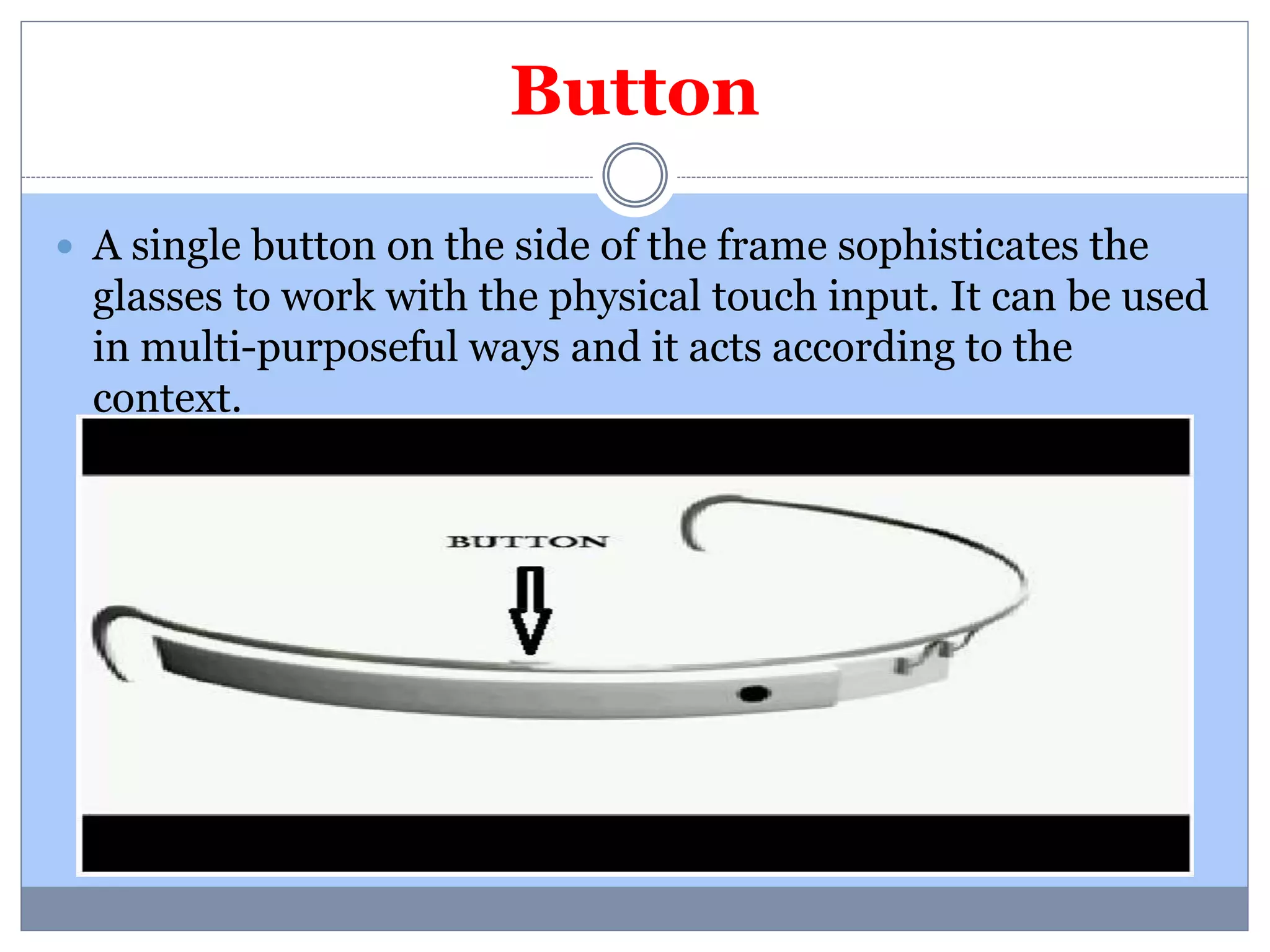 Button 
 A single button on the side of the frame sophisticates the 
glasses to work with the physical touch input. It can be used 
in multi-purposeful ways and it acts according to the 
context. 
 