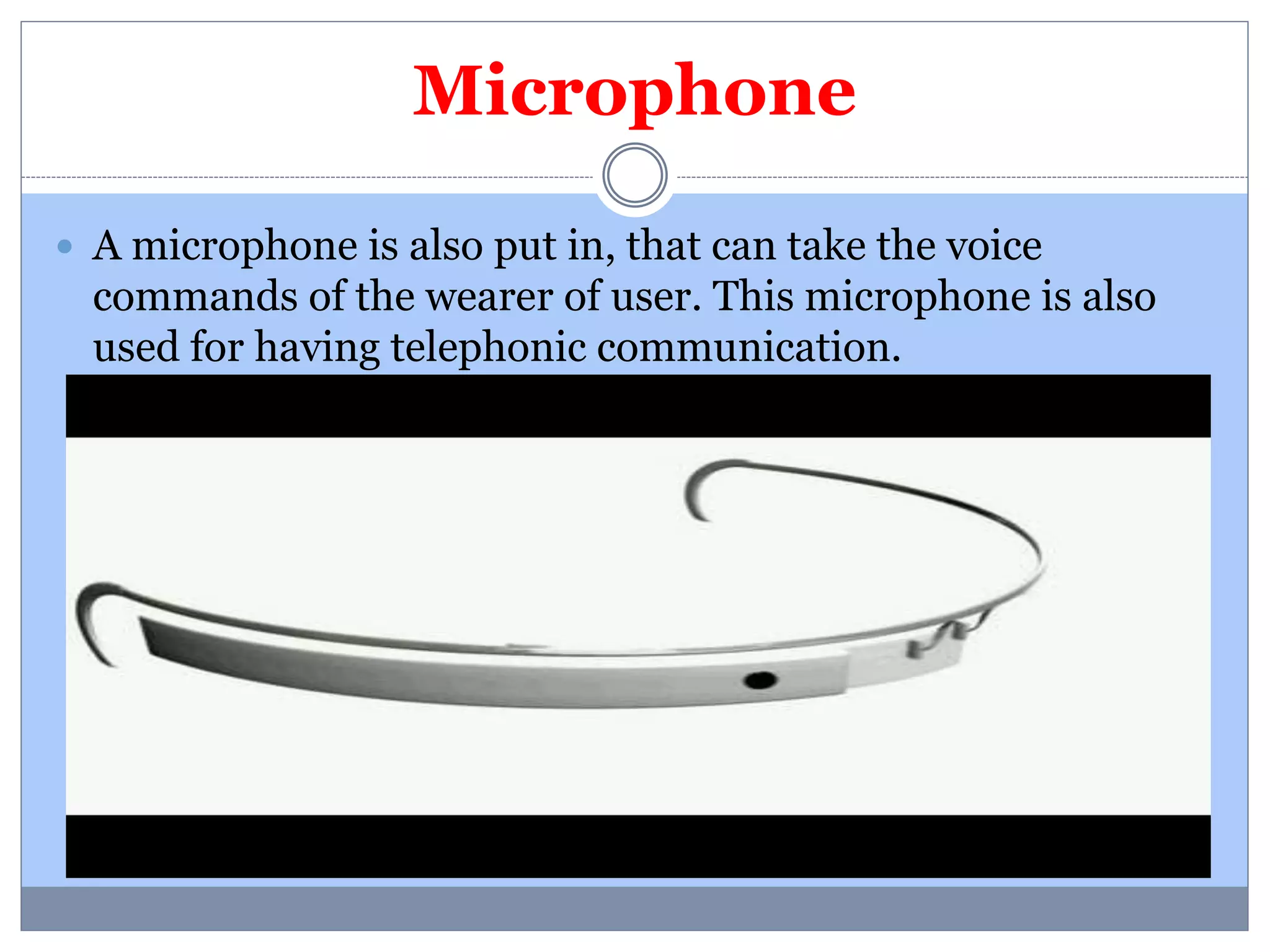 Microphone 
 A microphone is also put in, that can take the voice 
commands of the wearer of user. This microphone is also 
used for having telephonic communication. 
 