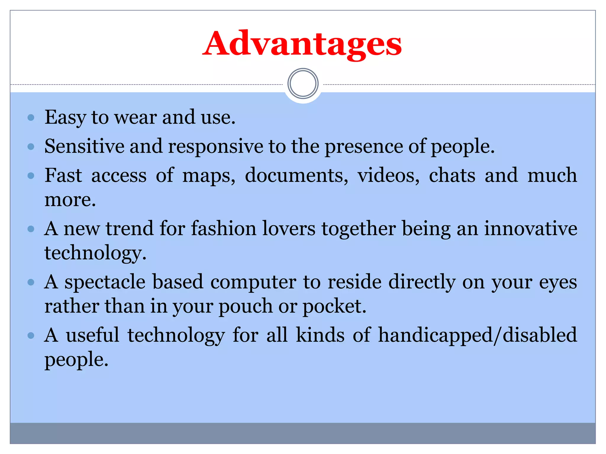 Advantages 
 Easy to wear and use. 
 Sensitive and responsive to the presence of people. 
 Fast access of maps, documents, videos, chats and much 
more. 
 A new trend for fashion lovers together being an innovative 
technology. 
 A spectacle based computer to reside directly on your eyes 
rather than in your pouch or pocket. 
 A useful technology for all kinds of handicapped/disabled 
people. 
 