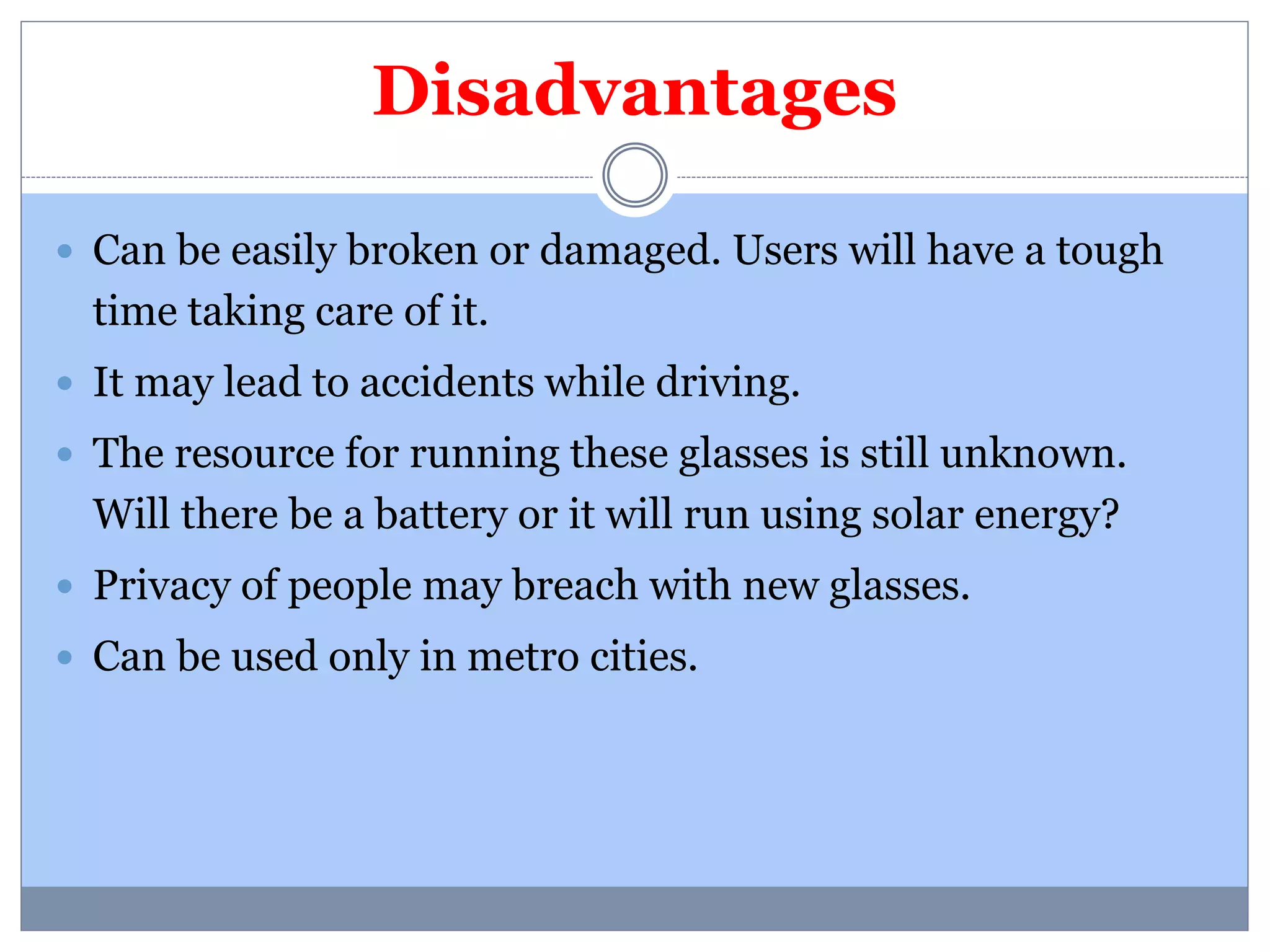 Disadvantages 
 Can be easily broken or damaged. Users will have a tough 
time taking care of it. 
 It may lead to accidents while driving. 
 The resource for running these glasses is still unknown. 
Will there be a battery or it will run using solar energy? 
 Privacy of people may breach with new glasses. 
 Can be used only in metro cities. 
 