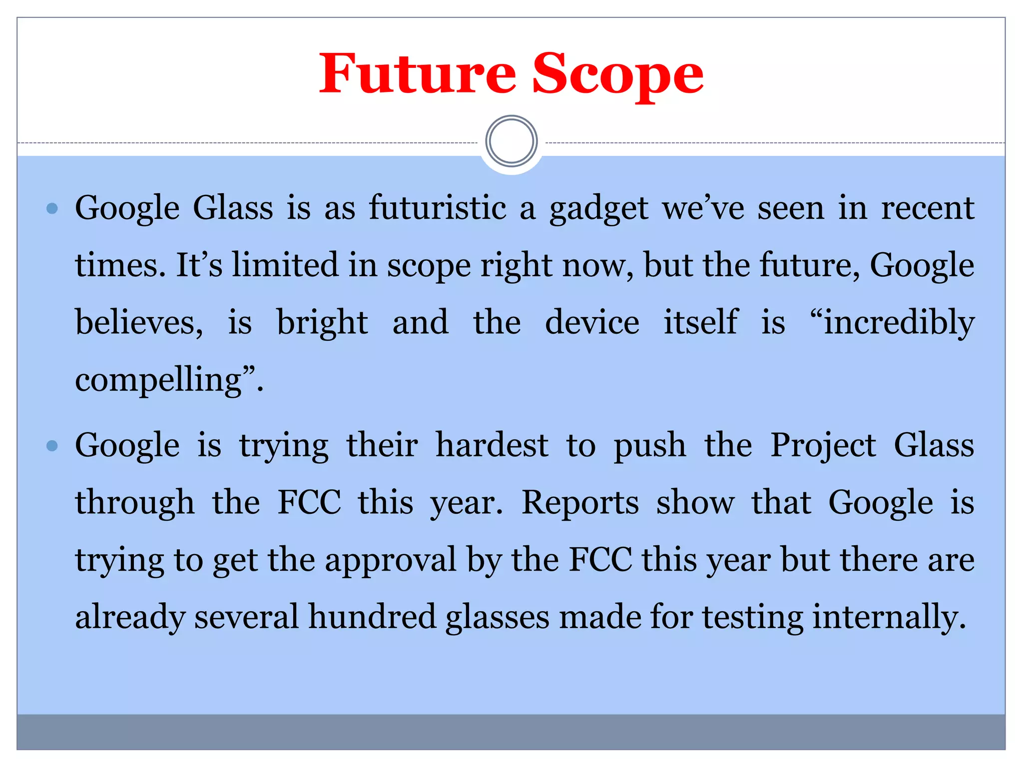 Future Scope 
 Google Glass is as futuristic a gadget we’ve seen in recent 
times. It’s limited in scope right now, but the future, Google 
believes, is bright and the device itself is “incredibly 
compelling”. 
 Google is trying their hardest to push the Project Glass 
through the FCC this year. Reports show that Google is 
trying to get the approval by the FCC this year but there are 
already several hundred glasses made for testing internally. 
 