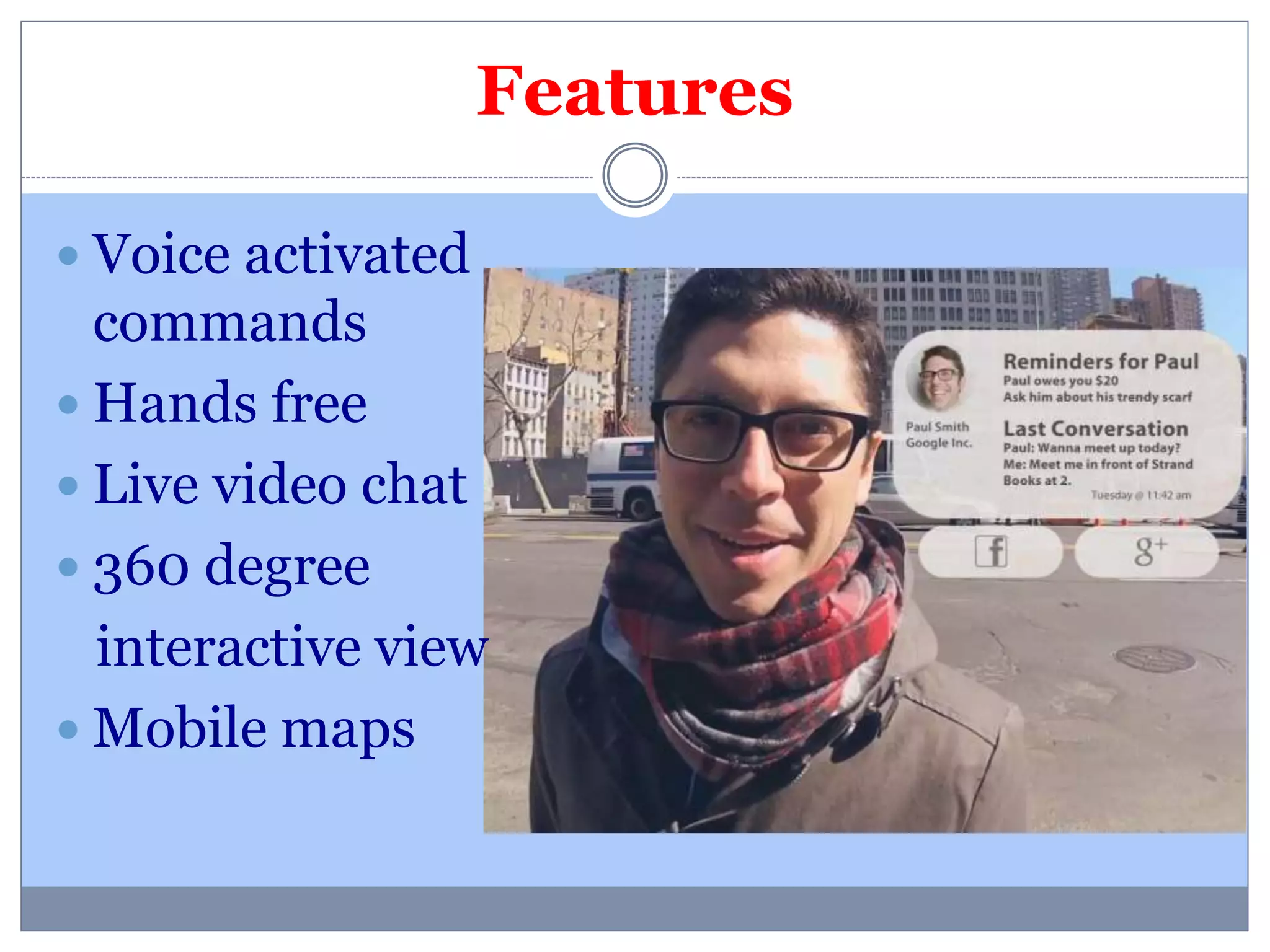 Features 
 Voice activated 
commands 
 Hands free 
 Live video chat 
 360 degree 
interactive view 
 Mobile maps 
 