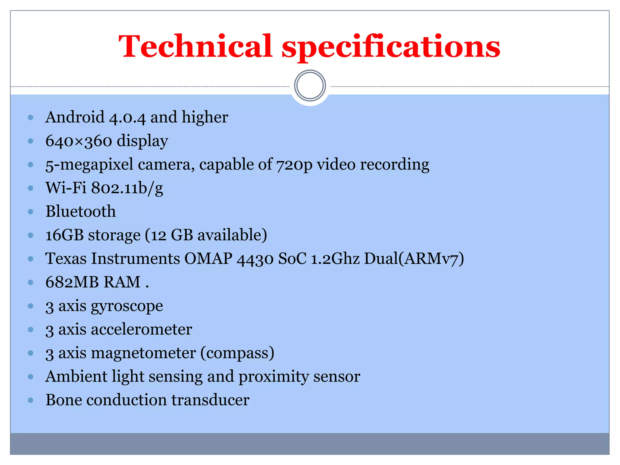 Technical specifications 
 Android 4.0.4 and higher 
 640×360 display 
 5-megapixel camera, capable of 720p video recording 
 Wi-Fi 802.11b/g 
 Bluetooth 
 16GB storage (12 GB available) 
 Texas Instruments OMAP 4430 SoC 1.2Ghz Dual(ARMv7) 
 682MB RAM . 
 3 axis gyroscope 
 3 axis accelerometer 
 3 axis magnetometer (compass) 
 Ambient light sensing and proximity sensor 
 Bone conduction transducer 
 