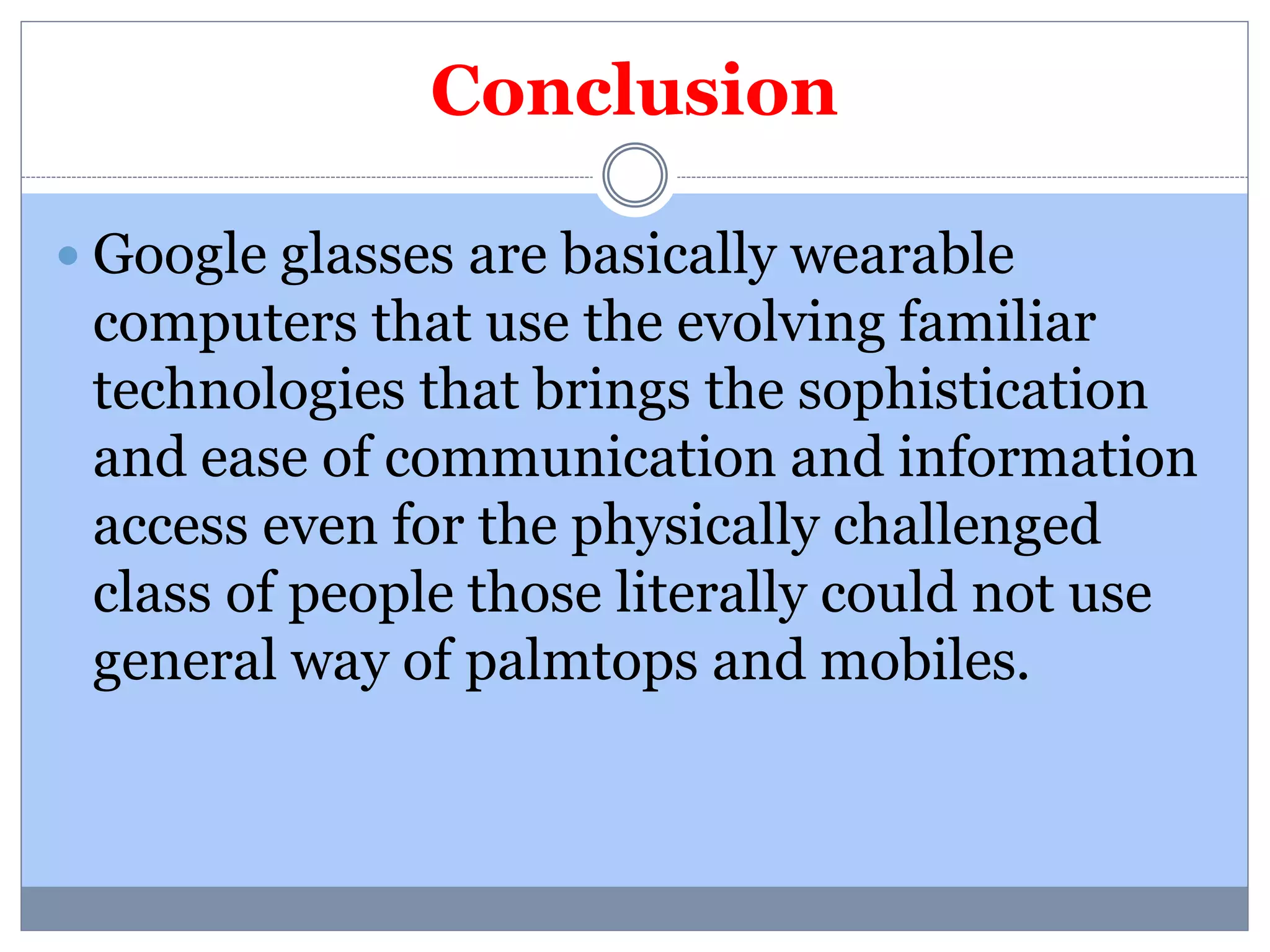 Conclusion 
 Google glasses are basically wearable 
computers that use the evolving familiar 
technologies that brings the sophistication 
and ease of communication and information 
access even for the physically challenged 
class of people those literally could not use 
general way of palmtops and mobiles. 
 