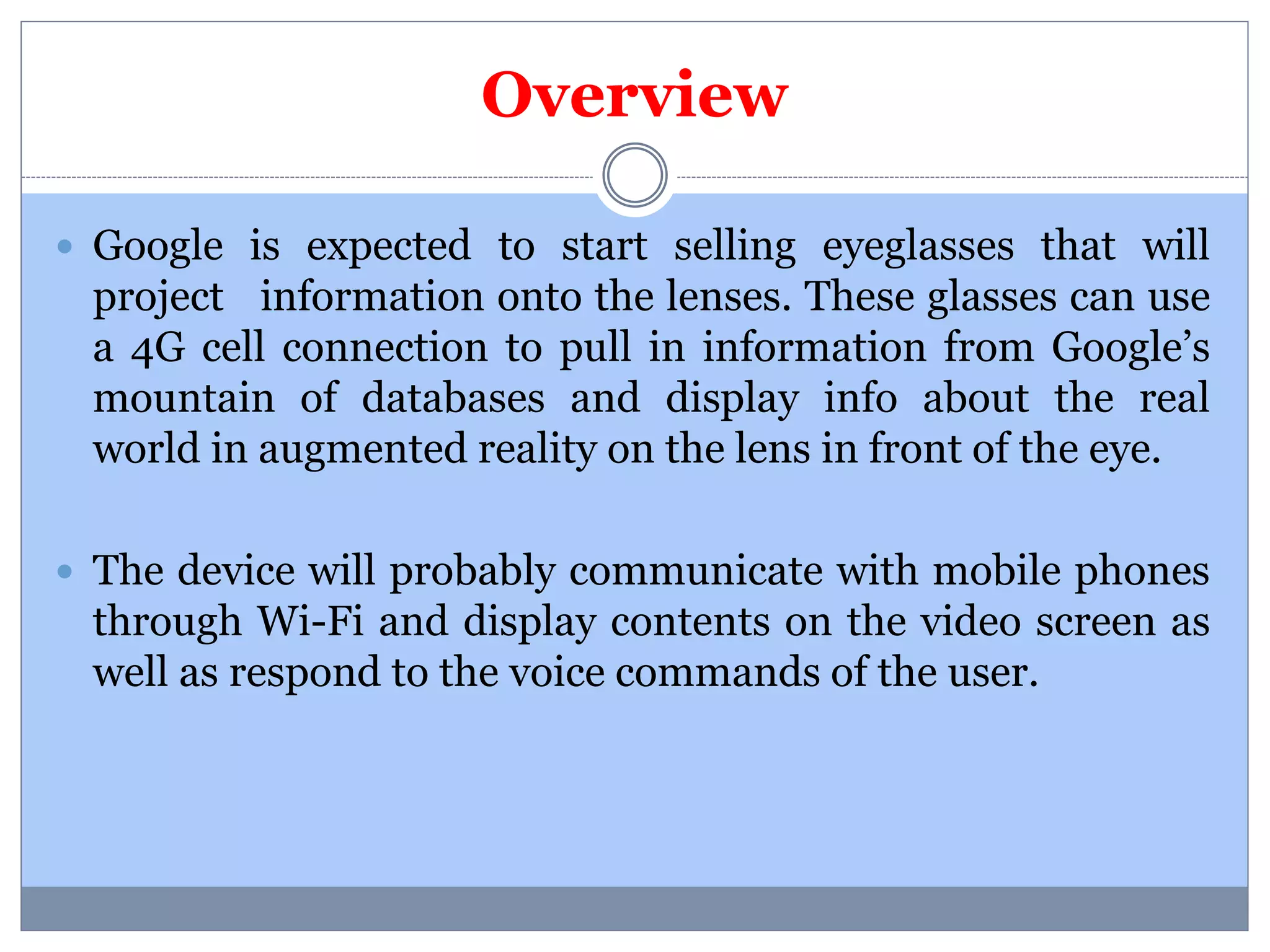 Overview 
 Google is expected to start selling eyeglasses that will 
project information onto the lenses. These glasses can use 
a 4G cell connection to pull in information from Google’s 
mountain of databases and display info about the real 
world in augmented reality on the lens in front of the eye. 
 The device will probably communicate with mobile phones 
through Wi-Fi and display contents on the video screen as 
well as respond to the voice commands of the user. 
 