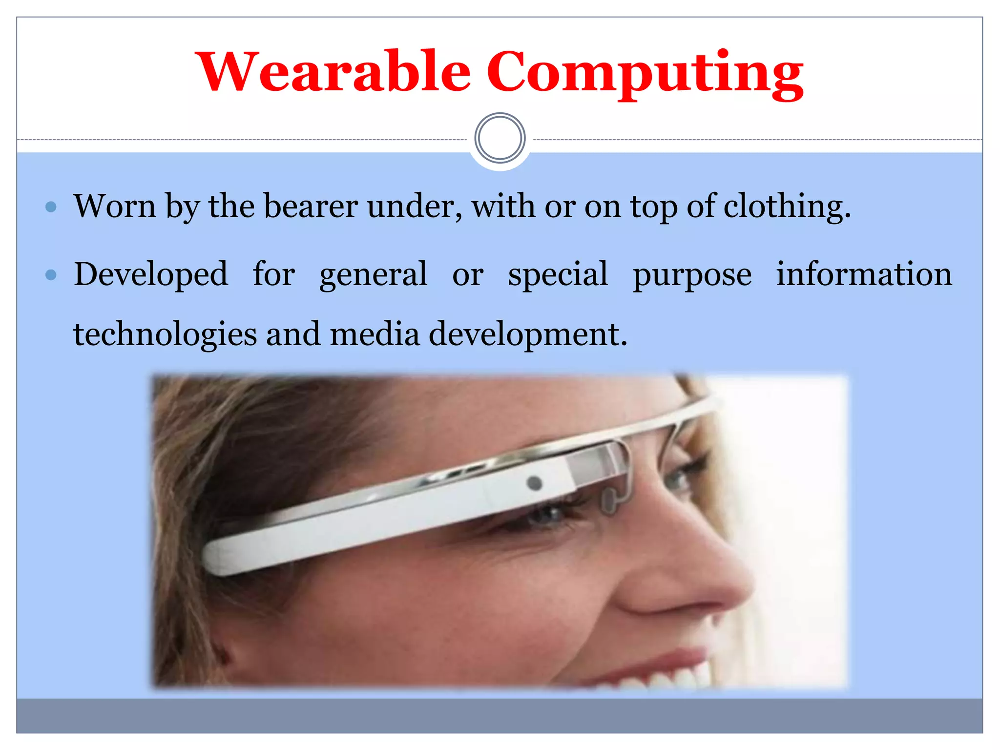 Wearable Computing 
 Worn by the bearer under, with or on top of clothing. 
 Developed for general or special purpose information 
technologies and media development. 
 