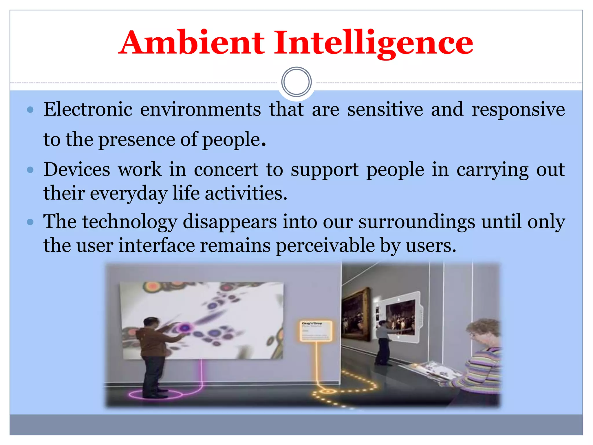 Ambient Intelligence 
 Electronic environments that are sensitive and responsive 
to the presence of people. 
 Devices work in concert to support people in carrying out 
their everyday life activities. 
 The technology disappears into our surroundings until only 
the user interface remains perceivable by users. 
 