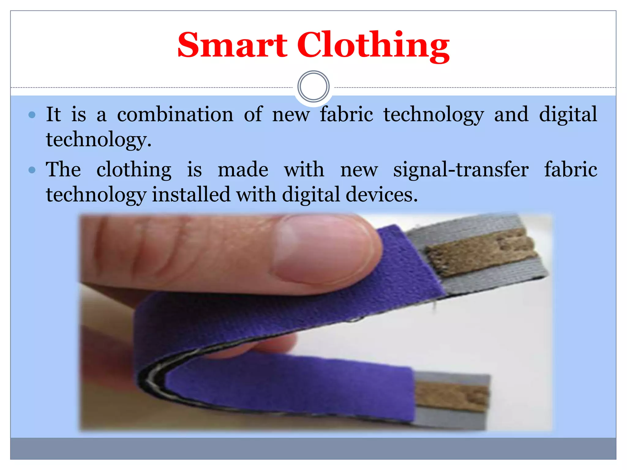 Smart Clothing 
 It is a combination of new fabric technology and digital 
technology. 
 The clothing is made with new signal-transfer fabric 
technology installed with digital devices. 
 