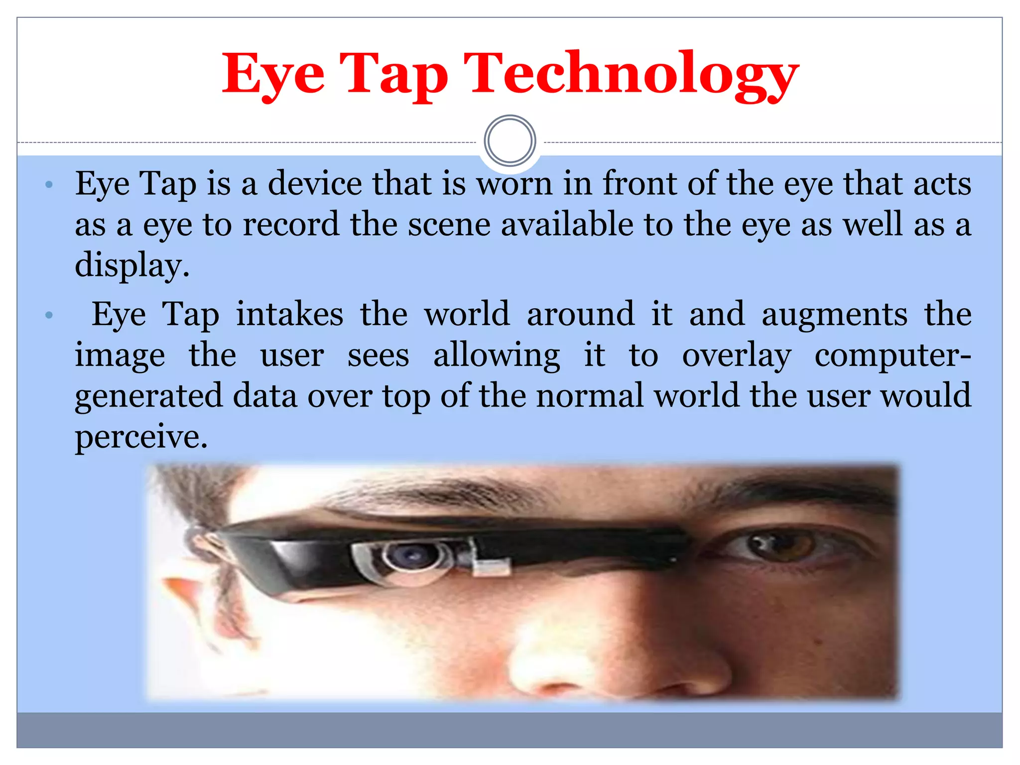 Eye Tap Technology 
• Eye Tap is a device that is worn in front of the eye that acts 
as a eye to record the scene available to the eye as well as a 
display. 
• Eye Tap intakes the world around it and augments the 
image the user sees allowing it to overlay computer-generated 
data over top of the normal world the user would 
perceive. 
 