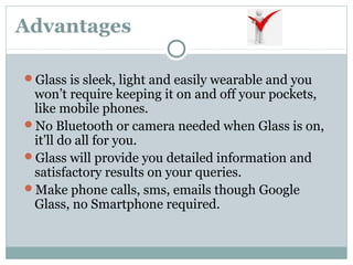 Advantages
Glass is sleek, light and easily wearable and you
won’t require keeping it on and off your pockets,
like mobile phones.
No Bluetooth or camera needed when Glass is on,
it’ll do all for you.
Glass will provide you detailed information and
satisfactory results on your queries.
Make phone calls, sms, emails though Google
Glass, no Smartphone required.
 