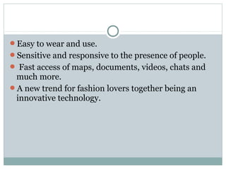 Easy to wear and use.
Sensitive and responsive to the presence of people.
 Fast access of maps, documents, videos, chats and
much more.
A new trend for fashion lovers together being an
innovative technology.
 