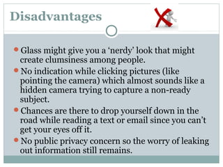 Disadvantages
Glass might give you a ‘nerdy’ look that might
create clumsiness among people.
No indication while clicking pictures (like
pointing the camera) which almost sounds like a
hidden camera trying to capture a non-ready
subject.
Chances are there to drop yourself down in the
road while reading a text or email since you can’t
get your eyes off it.
No public privacy concern so the worry of leaking
out information still remains.
 