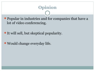 Opinion
Popular in industries and for companies that have a
lot of video conferencing.
It will sell, but skeptical popularity.
Would change everyday life.
 
