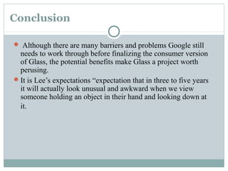 Conclusion 
 Although there are many barriers and problems Google still
needs to work through before finalizing the consumer version
of Glass, the potential benefits make Glass a project worth
perusing.
It is Lee’s expectations “expectation that in three to five years
it will actually look unusual and awkward when we view
someone holding an object in their hand and looking down at
it.
 