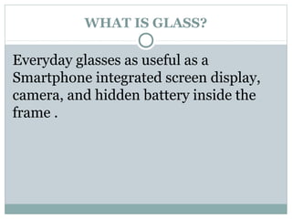 WHAT IS GLASS?
Everyday glasses as useful as a
Smartphone integrated screen display,
camera, and hidden battery inside the
frame .
 
