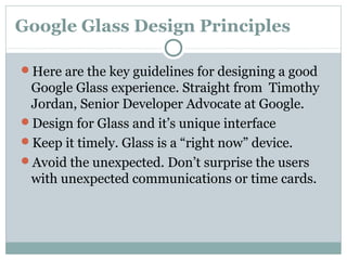 Google Glass Design Principles
Here are the key guidelines for designing a good
Google Glass experience. Straight from Timothy
Jordan, Senior Developer Advocate at Google.
Design for Glass and it’s unique interface
Keep it timely. Glass is a “right now” device.
Avoid the unexpected. Don’t surprise the users
with unexpected communications or time cards.
 