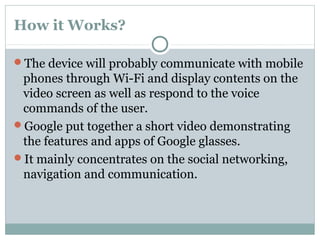How it Works?
The device will probably communicate with mobile
phones through Wi-Fi and display contents on the
video screen as well as respond to the voice
commands of the user.
Google put together a short video demonstrating
the features and apps of Google glasses.
It mainly concentrates on the social networking,
navigation and communication.
 