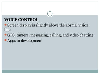 VOICE CONTROL
Screen display is slightly above the normal vision
line
GPS, camera, messaging, calling, and video chatting
Apps in development
 
