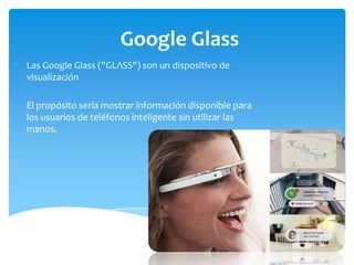 Google Glass
• Las Google Glass ("GLΛSS") son un dispositivo de
visualización
• El propósito sería mostrar información disponible para
los usuarios de teléfonos inteligente sin utilizar las
manos.

 