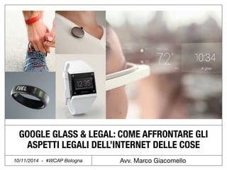 GOOGLE GLASS & LEGAL: COME AFFRONTARE GLI 
ASPETTI LEGALI DELL’INTERNET DELLE COSE 
10/11/2014 - #WCAP Bologna Avv. Marco Giacomello 
 