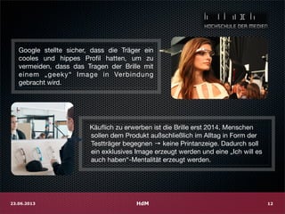 HdM23.06.2013 12
Google stellte sicher, dass die Träger ein
cooles und hippes Proﬁl hatten, um zu
vermeiden, dass das Tragen der Brille mit
einem „geeky“ Image in Verbindung
gebracht wird.
Käuﬂich zu erwerben ist die Brille erst 2014. Menschen
sollen dem Produkt außschließlich im Alltag in Form der
Testträger begegnen → keine Printanzeige. Dadurch soll
ein exklusives Image erzeugt werden und eine „Ich will es
auch haben“-Mentalität erzeugt werden.
 