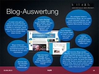 Blog-Auswertung
Einzelne Beiträge
zur Google Glass
Project verfasst –auf dem
Blogs mit neuesten
Entwicklungen aus
Hightech- und
Medienwelt
Viele informative
Beiträge zum
generellen Thema
Google Glass Project
(News, Hintergundinfos,
Videos)
Blogs richten sich
meistens an: Entwickler,
Technikinteressierten, auch
Privatleute die sich dafür
interessieren
In erster Linie geht es
darum, die Leser mit einer
Vielzahl an Informationen und
Quellen zu versorgen, damit
diese sich eine eigene Meinung
zum Thema Google Glass
bilden können.
Die verfassten Artikel in
verschiedenen Blogs, die von vielen
Leuten betrieben werden, sind
natürlich nicht komplett frei von der
eigenen Meinung der Verfasser
Videos
zeigen, wie
Google glass bei
alltäglichen Leben
helfen kann
Auch Parodien
über Google Glass
zu ﬁnden ( a new
way to hurt
yourself)
HdM23.06.2013 16
Berichte über
den aktuellen
Stand der
Entwicklungen
Auf manchen Blogs werden
Themen angesprochen wie: kommt
google Glass für die Massen für 1200
Dollar? Was meint Ihr, wird Google Glass
ein Gadget für Leute, die bereit sind etwas
tiefer in die Tasche zu greifen oder wird das
Gerät so billig, dass es sich praktisch jeder
leisten kann? Antworten der meisten
Leser: Preis ist zu hoch
 