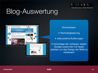 Blog-Auswertung
Kommentare:
● Technologiesprung
● viele positive Äußerungen
● Vorschlage der verfasser: lassen
Google zusammen mit Apple
arbeiten um das Design der Brille zu
verbessern
HdM23.06.2013 17
 