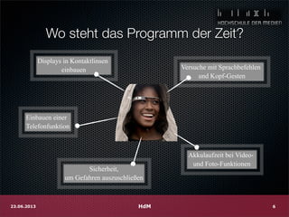 Wo steht das Programm der Zeit?
HdM23.06.2013 6
Displays in Kontaktlinsen
einbauen Versuche mit Sprachbefehlen
und Kopf-Gesten
Einbauen einer
Telefonfunktion
Akkulaufzeit bei Video-
und Foto-Funktionen
Sicherheit,
um Gefahren auszuschließen
 