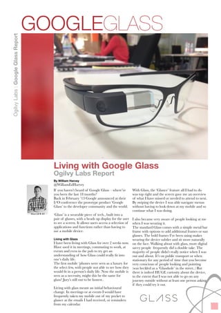 !
Living with Google Glass
Ogilvy Labs Report
By William Harvey
@WilliamEdHarvey
If you haven’t heard of Google Glass – where’ve
you been the last 18 months?
Back in February ‘13 Google announced at their
I/O conference the prototype product ‘Google
Glass’ to the developer community and the world.
!‘Glass’ is a wearable piece of tech., built into a
pair of glasses, with a heads up display for the user
to see a screen. It allows users to access a selection
of applications and functions rather than having
to use a mobile device.
!Living with Glass
I have been living with Glass for over 2 weeks now.
I Have used it in meetings, commuting to work, at
events and even in the pub to try get an
understanding of how Glass could really ﬁt into
one’s daily life.
The ﬁrst mobile phones were seen as a luxury for
the select few, with people not able to see how they
would ﬁt in a person’s daily life. Now the mobile is
seen as a necessity, might this be the same for
glass? Jury’s still out to be honest…
!Living with glass meant an initial behavioural
change. In meetings or at events I would have
frequently taken my mobile out of my pocket to
glance at the emails I had received, or reminders
from my calendar.
With Glass, the ‘Glance’ feature meant all I had to
do was look to the top right and the screen gave
me an overview of what I have missed or needed
to attend to next. By swiping the device I was able
navigate menus without having to look down at
my mobile and so continue what I was doing.
!I also became very aware of people looking at me
when I was wearing it.
The standard Glass comes with a simple metal bar
frame with options to add additional frames or sun
glasses. The bold frames I’ve been using makes
wearing the device subtler and sit more naturally
on the face. Walking about with glass, more digital
savvy people frequently did a double take. The
majority of people didn’t really notice when I was
out and about. It’s on public transport or when
stationary for any period of time that you become
very conscious of people looking and pointing
(was heckled as a ‘Glasshole’ in the street.) But
there is indeed HUGE curiosity about the device,
to the extent that I was not able to go on any
journey outside without at least one person asking
if they could try it out.
GOOGLEGLASS
OgilvyLabs:GoogleGlassReport
 