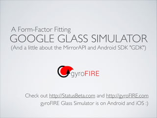 A Form-Factor Fitting

GOOGLE GLASS SIMULATOR
(And a little about the MirrorAPI and Android SDK "GDK")

Check out http://StatusBeta.com and http://gyroFIRE.com
gyroFIRE Glass Simulator is on Android and iOS :)

 