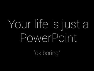 Your life is just a
PowerPoint
“ok boring”

 