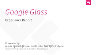 Google Glass
Experience Report
Presented by:
Alissia Iljaitsch | Executive Director EMEA| Vectorform
@Vectorform @ailjaitsch #wearables #GoogleGlass
 