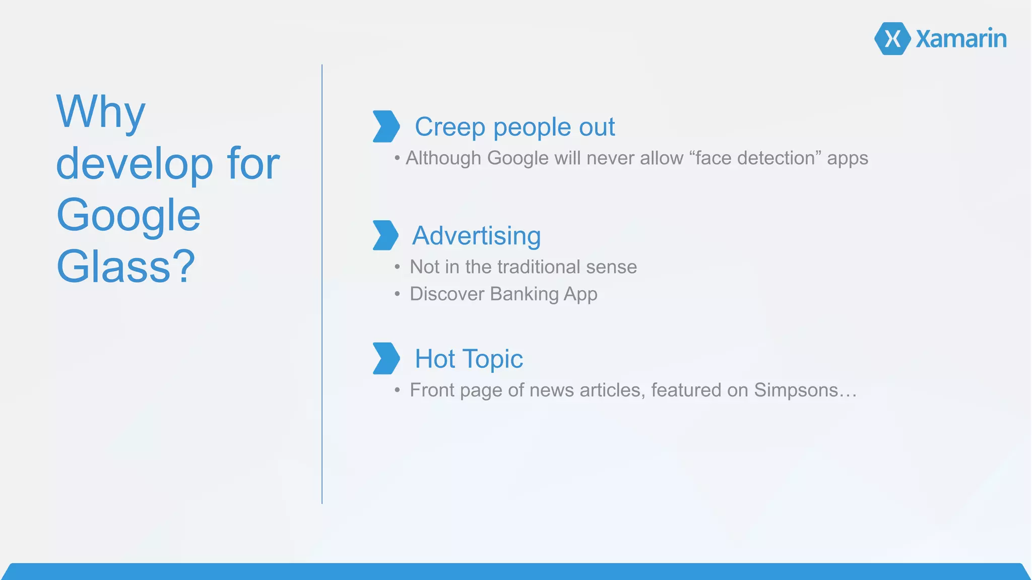 Why
develop for
Google
Glass?
!
Creep people out	
  
• Although Google will never allow “face detection” apps 
 
Advertising	
  
• Not in the traditional sense
• Discover Banking App
!
Hot Topic	
  
• Front page of news articles, featured on Simpsons…	
  
!
!
!
!
 