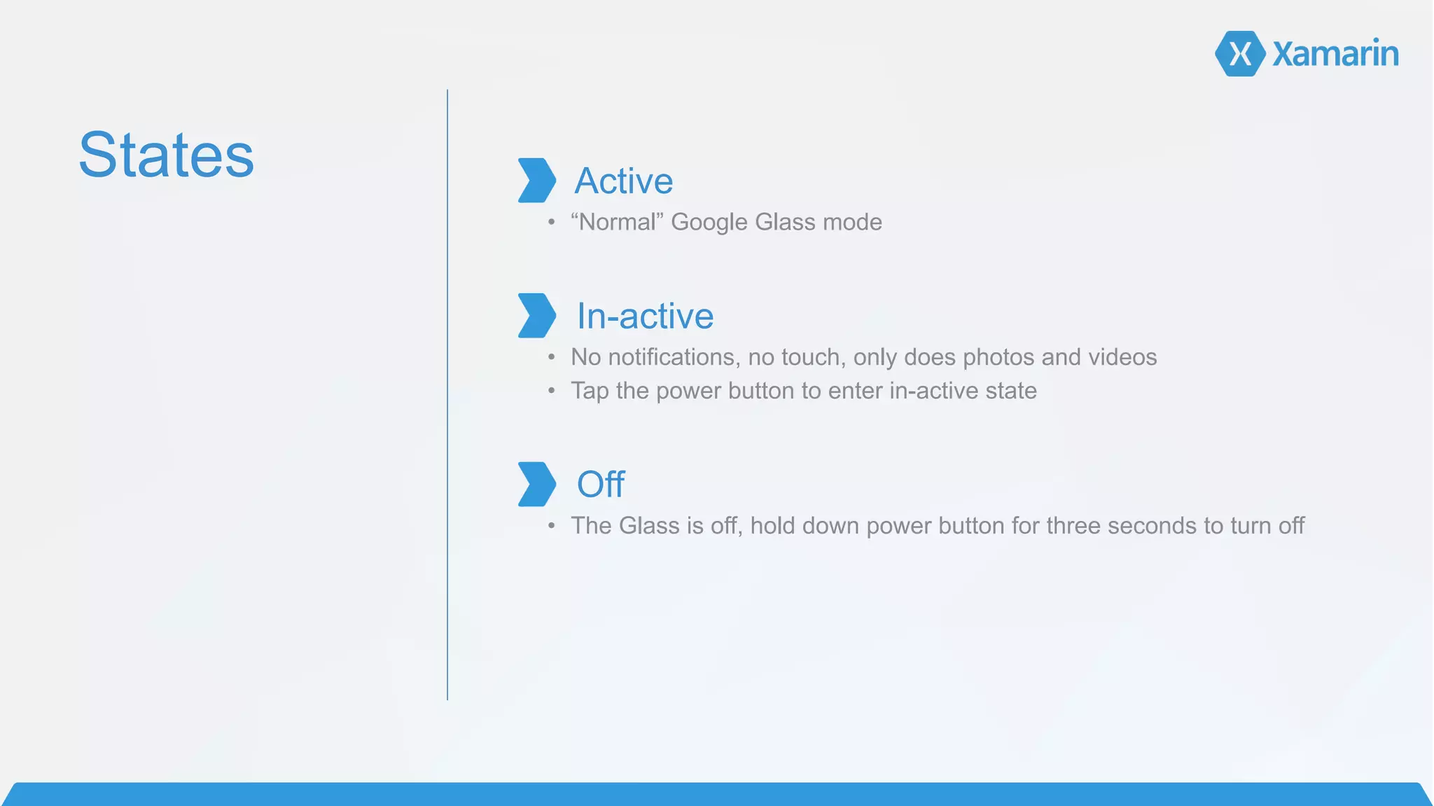 States
!
Active	
  
• “Normal” Google Glass mode	
  
!
In-active	
  
• No notifications, no touch, only does photos and videos
• Tap the power button to enter in-active state
!
Off	
  
• The Glass is off, hold down power button for three seconds to turn off	
  
!
!
!
!
 