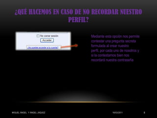 ¿Qué hacemos en caso de no recordar nuestro perfil?15/03/2011Miguel ángel  y Ángel Jáquez8Mediante esta opción nos permite contestar una pregunta secreta formulada al crear nuestro perfil, por cada uno de nosotros y si la contestamos bien nos recordará nuestra contraseña