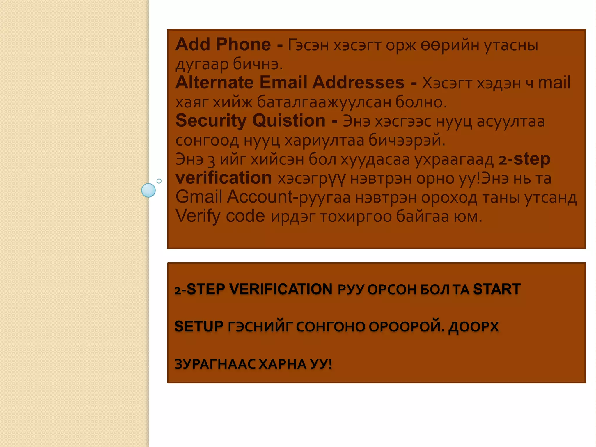 2-STEP VERIFICATION РУУ ОРСОН БОЛ ТА START
SETUP ГЭСНИЙГ СОНГОНО ОРООРОЙ. ДООРХ
ЗУРАГНААС ХАРНА УУ!
Add Phone - Гэсэн хэсэгт орж өөрийн утасны
дугаар бичнэ.
Alternate Email Addresses - Хэсэгт хэдэн ч mail
хаяг хийж баталгаажуулсан болно.
Security Quistion - Энэ хэсгээс нууц асуултаа
сонгоод нууц хариултаа бичээрэй.
Энэ 3 ийг хийсэн бол хуудасаа ухраагаад 2-step
verification хэсэгрүү нэвтрэн орно уу!Энэ нь та
Gmail Account-руугаа нэвтрэн ороход таны утсанд
Verify code ирдэг тохиргоо байгаа юм.
 