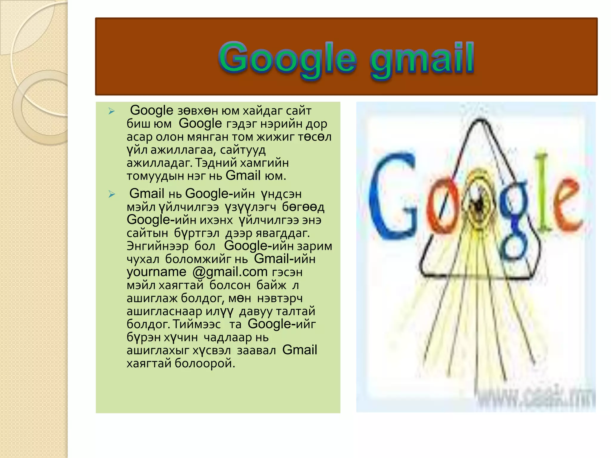  Google зөвхөн юм хайдаг сайт
биш юм Google гэдэг нэрийн дор
асар олон мянган том жижиг төсөл
үйл ажиллагаа, сайтууд
ажилладаг.Тэдний хамгийн
томуудын нэг нь Gmail юм.
 Gmail нь Google-ийн үндсэн
мэйл үйлчилгээ үзүүлэгч бөгөөд
Google-ийн ихэнх үйлчилгээ энэ
сайтын бүртгэл дээр явагддаг.
Энгийнээр бол Google-ийн зарим
чухал боломжийг нь Gmail-ийн
yourname @gmail.com гэсэн
мэйл хаягтай болсон байж л
ашиглаж болдог, мөн нэвтэрч
ашигласнаар илүү давуу талтай
болдог.Тиймээс та Google-ийг
бүрэн хүчин чадлаар нь
ашиглахыг хүсвэл заавал Gmail
хаягтай болоорой.
 