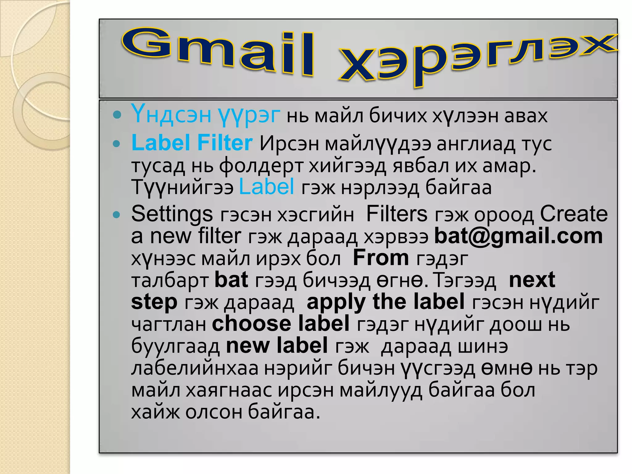  Үндсэн үүрэг нь майл бичих хүлээн авах
 Label Filter Ирсэн майлүүдээ англиад тус
тусад нь фолдерт хийгээд явбал их амар.
Түүнийгээ Label гэж нэрлээд байгаа
 Settings гэсэн хэсгийн Filters гэж ороод Create
a new filter гэж дараад хэрвээ bat@gmail.com
хүнээс майл ирэх бол From гэдэг
талбарт bat гээд бичээд өгнө.Тэгээд next
step гэж дараад apply the label гэсэн нүдийг
чагтлан choose label гэдэг нүдийг доош нь
буулгаад new label гэж дараад шинэ
лабелийнхаа нэрийг бичэн үүсгээд өмнө нь тэр
майл хаягнаас ирсэн майлууд байгаа бол
хайж олсон байгаа.
 
