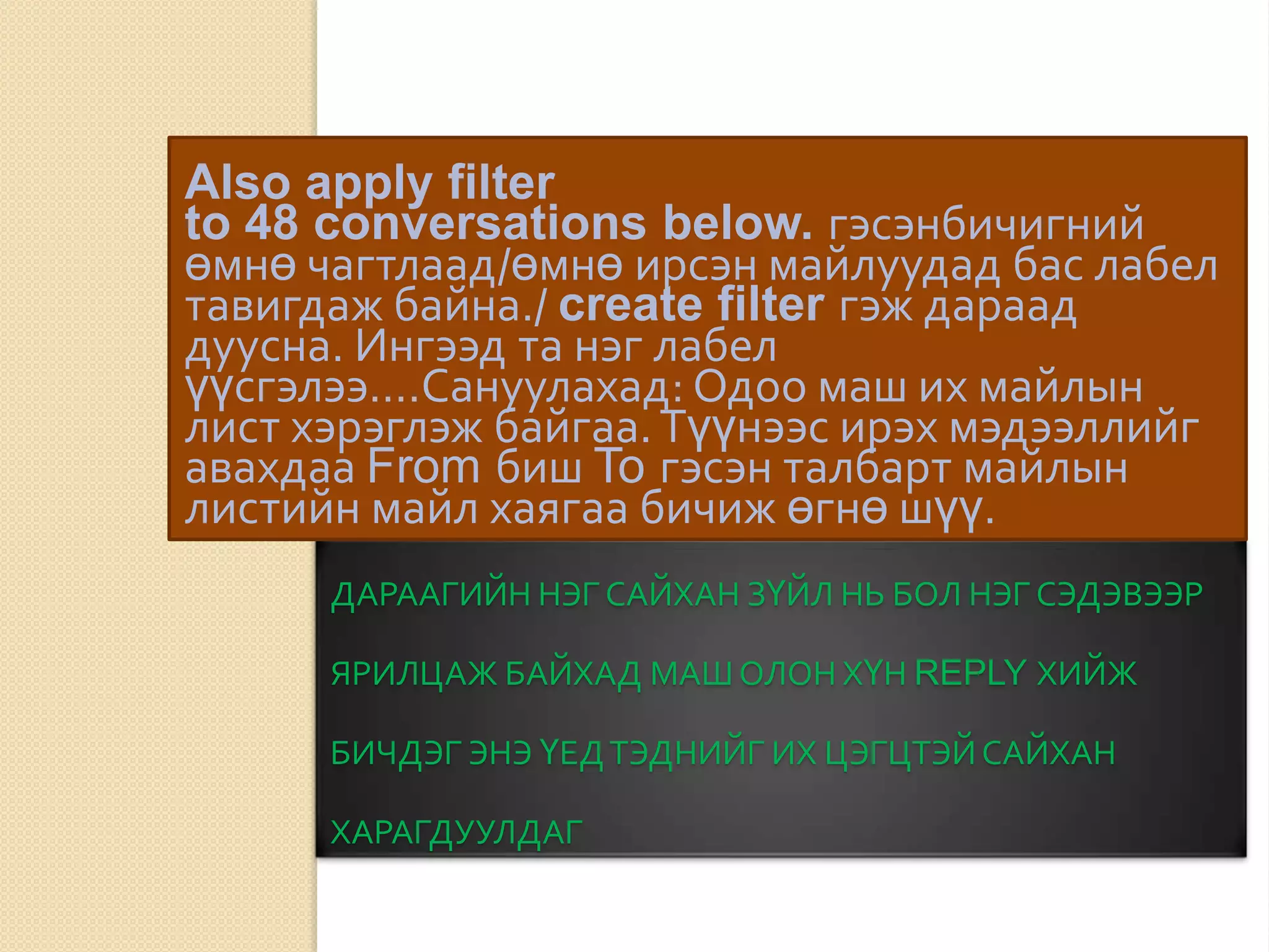 ДАРААГИЙН НЭГ САЙХАН ЗҮЙЛ НЬ БОЛ НЭГ СЭДЭВЭЭР
ЯРИЛЦАЖ БАЙХАД МАШОЛОН ХҮН REPLY ХИЙЖ
БИЧДЭГ ЭНЭ ҮЕДТЭДНИЙГ ИХ ЦЭГЦТЭЙСАЙХАН
ХАРАГДУУЛДАГ
Also apply filter
to 48 conversations below. гэсэнбичигний
өмнө чагтлаад/өмнө ирсэн майлуудад бас лабел
тавигдаж байна./ create filter гэж дараад
дуусна. Ингээд та нэг лабел
үүсгэлээ....Сануулахад: Одоо маш их майлын
лист хэрэглэж байгаа.Түүнээс ирэх мэдээллийг
авахдаа From биш To гэсэн талбарт майлын
листийн майл хаягаа бичиж өгнө шүү.
 