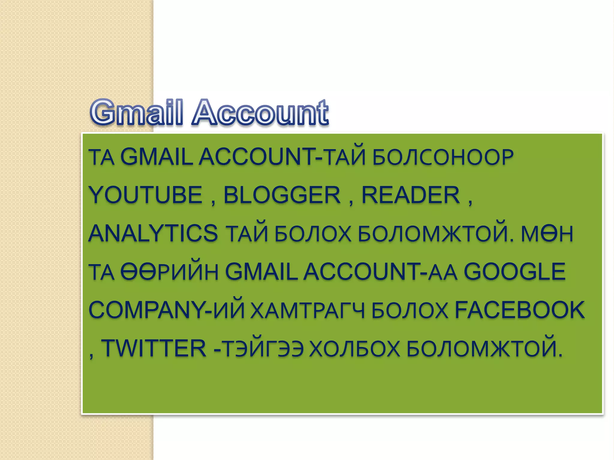 ТА GMAIL ACCOUNT-ТАЙ БОЛСОНООР
YOUTUBE , BLOGGER , READER ,
ANALYTICS ТАЙ БОЛОХ БОЛОМЖТОЙ. МӨН
ТА ӨӨРИЙН GMAIL ACCOUNT-АА GOOGLE
COMPANY-ИЙ ХАМТРАГЧ БОЛОХ FACEBOOK
, TWITTER -ТЭЙГЭЭ ХОЛБОХ БОЛОМЖТОЙ.
 