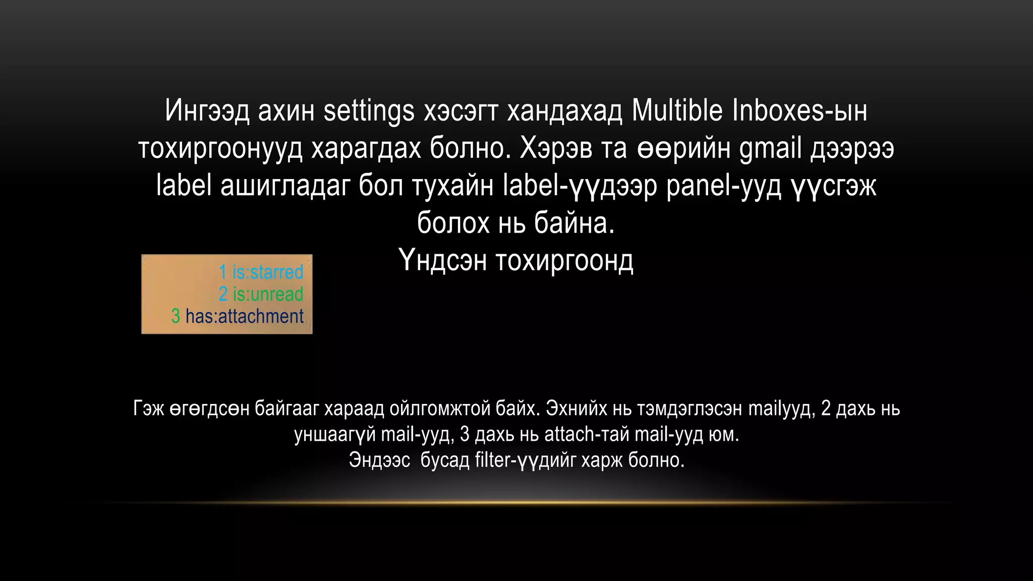 Ингээд ахин settings хэсэгт хандахад Multible Inboxes-ын
тохиргоонууд харагдах болно. Хэрэв та өөрийн gmail дээрээ
label ашигладаг бол тухайн label-үүдээр panel-ууд үүсгэж
болох нь байна.
Үндсэн тохиргоонд
Гэж өгөгдсөн байгааг хараад ойлгомжтой байх. Эхнийх нь тэмдэглэсэн mailууд, 2 дахь нь
уншаагүй mail-ууд, 3 дахь нь attach-тай mail-ууд юм.
Эндээс бусад filter-үүдийг харж болно.
1 is:starred
2 is:unread
3 has:attachment
 