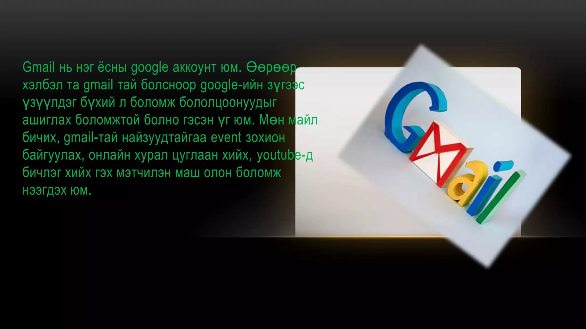 Gmail нь нэг ѐсны google аккоунт юм. Өөрөөр
хэлбэл та gmail тай болсноор google-ийн зүгээс
үзүүлдэг бүхий л боломж бололцоонуудыг
ашиглах боломжтой болно гэсэн үг юм. Мөн майл
бичих, gmail-тай найзуудтайгаа event зохион
байгуулах, онлайн хурал цуглаан хийх, youtube-д
бичлэг хийх гэх мэтчилэн маш олон боломж
нээгдэх юм.
.
 
