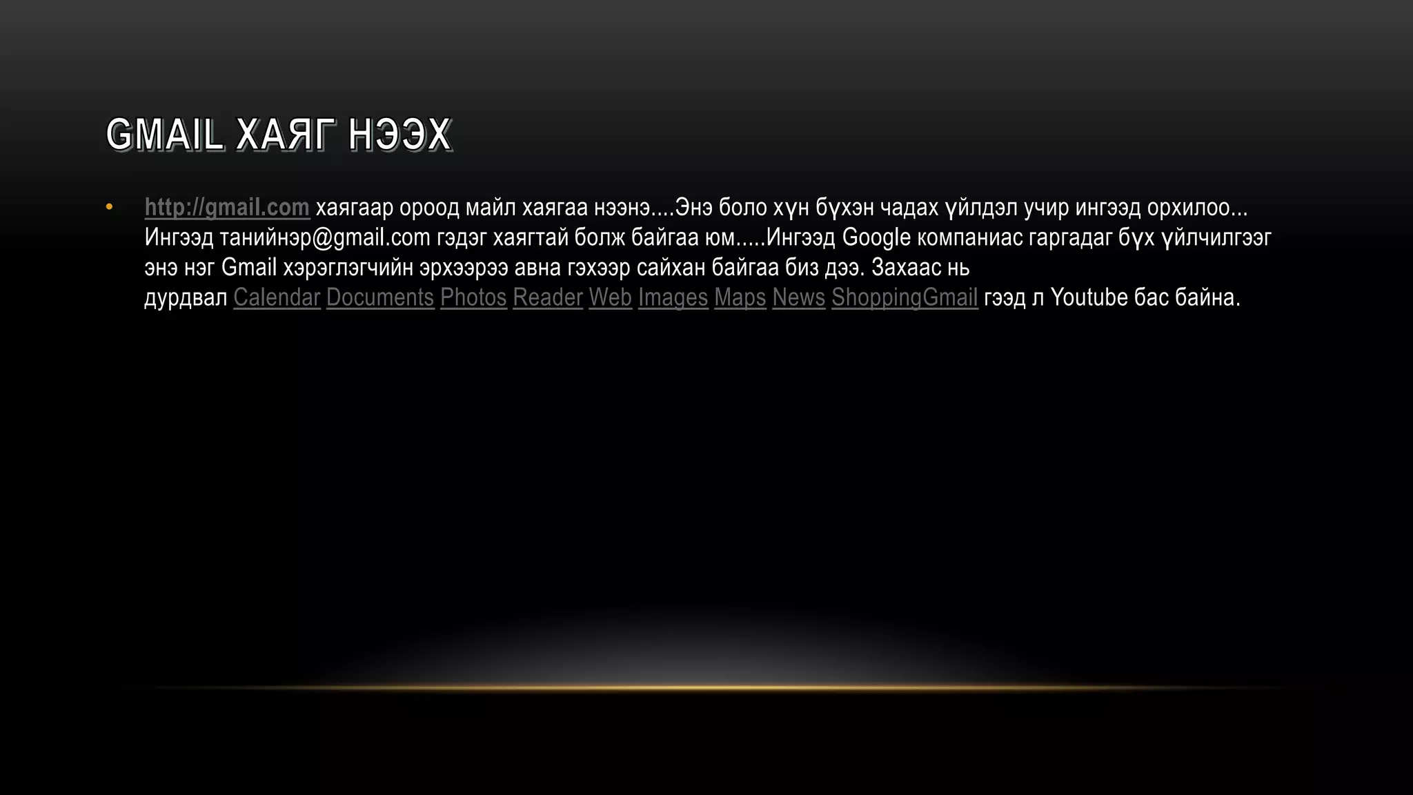 • http://gmail.com хаягаар ороод майл хаягаа нээнэ....Энэ боло хүн бүхэн чадах үйлдэл учир ингээд орхилоо...
Ингээд танийнэр@gmail.com гэдэг хаягтай болж байгаа юм.....Ингээд Google компаниас гаргадаг бүх үйлчилгээг
энэ нэг Gmail хэрэглэгчийн эрхээрээ авна гэхээр сайхан байгаа биз дээ. Захаас нь
дурдвал Calendar Documents Photos Reader Web Images Maps News ShoppingGmail гээд л Youtube бас байна.
 