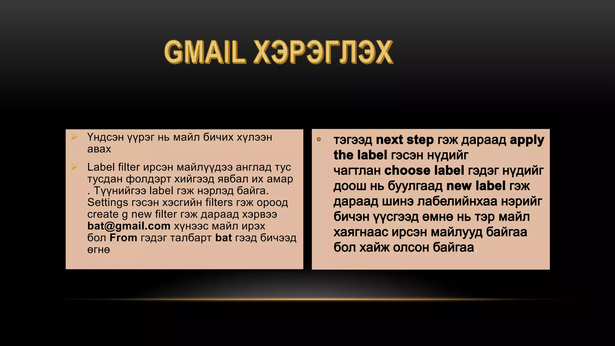  Үндсэн үүрэг нь майл бичих хүлээн
авах
 Label filter ирсэн майлүүдээ англад тус
тусдан фолдэрт хийгээд явбал их амар
. Түүнийгээ label гэж нэрлэд байга.
Settings гэсэн хэсгийн filters гэж ороод
create g new filter гэж дараад хэрвээ
bat@gmail.com хүнээс майл ирэх
бол From гэдэг талбарт bat гээд бичээд
өгнө .
 