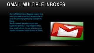 • Энэ нь Multiple Inbox. Өөрөөр хэлвэл танд
ганц Inbox чинь эсвэл draft нь харагдахгүй
бүгд нэг цонхонд хуваагдаад харагдах нь
байна.
Энэ боломжийг өөрийн account-даа
идэвхитэй болгохын тулд тохиргоо хэсэг
буюу gmail settings хэсгээс labs гэж ороод
Multible Inboxes-ыг enable болгох нь байна.
 